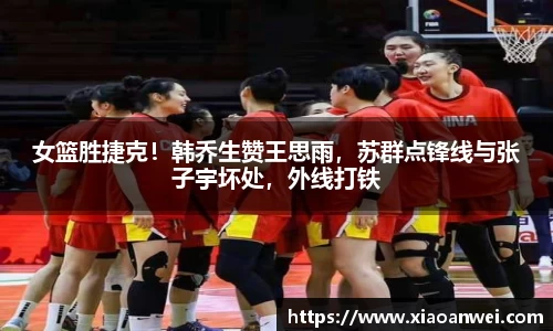 女篮胜捷克！韩乔生赞王思雨，苏群点锋线与张子宇坏处，外线打铁
